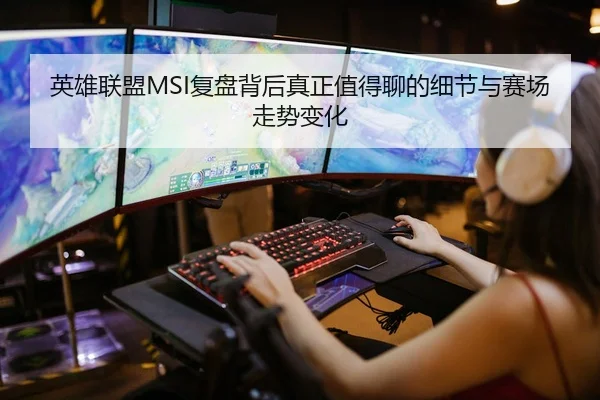 英雄联盟MSI复盘背后真正值得聊的细节与赛场走势变化